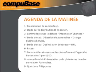 AGENDA DE LA MATINÉE
1- Présentation de compuBase.
2- Etude sur la distribution IT en région.
3- Comment relever le défi de l’information Channel ?
4- Etude de cas : Détection de partenaires – Orange
Business Service.
5- Etude de cas : Optimisation de réseau – OKI.
6- Pause.
7- Comment les réseaux sociaux transforment l'approche
Partenaires ? par USEO.
8- compuBase.biz Présentation de la plateforme de mise
en relation Partenaires.
9- Questions / Réponses
 