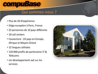 Qui sommes-nous ?
• Plus de 20 d’expérience
• Siège européen à Paris, France
• 25 personnes de 10 pays différents
• 10 call centers
• Couverture : 24 pays en Europe,
Afrique et Moyen-Orient
• 12 langues utilisées
• 120 000 profils de partenaires IT &
Télécoms
• Un développement axé sur les
services
 
