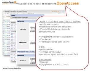 www.compuBase.biz
Matinée compuBase du 9 novembre 2010
Visualiser des fiches : abonnement OpenAccess
Accès à 100% de la base: 125.000 sociétés
• Accès aux contacts
• Possibilité de faire des sélections
• Possibilité de faire des listes de
sociétés/contacts
• Uniquement en mode visualisation
• Pas d’export
• 40 fiches sociétés par semaine
Cible:
• petites entités
• services commerciaux
• personnes ayant besoin d’un accès 24/7
Abonnement
• Mensuel
• Engagement sur 3 /6 /12 mois
 
