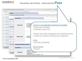 www.compuBase.biz
Matinée compuBase du 9 novembre 2010
Visualiser des fiches : abonnement Pass
Accès à une sélection précise de sociétés
• Accès aux contacts
• Visibilité niveau Pro
• Export pour des campagnes de marketing direct
• Limité au nombre de fiches de la sélection
Cible:
• services marketing
Abonnement
• Annuel
 