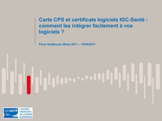 Carte CPS et certificats logiciels IGC-Santé :
comment les intégrer facilement à vos
logiciels ?
Paris Healthcare Week 2017 – 16/05/2017
 