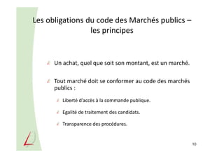 Les obligations du code des Marchés publics –
les principes
Un achat, quel que soit son montant, est un marché.
Tout marché doit se conformer au code des marchés
publics :
Liberté d’accès à la commande publique.
Egalité de traitement des candidats.
Transparence des procédures.
10
 