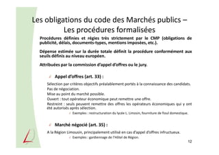 Les obligations du code des Marchés publics –
Les procédures formalisées
Procédures définies et régies très strictement par le CMP (obligations de
publicité, délais, documents-types, mentions imposées, etc.).
Dépense estimée sur la durée totale définit la procédure conformément aux
seuils définis au niveau européen.
Attribuées par la commission d’appel d’offres ou le jury.
Appel d’offres (art. 33) :
Sélection par critères objectifs préalablement portés à la connaissance des candidats.
Pas de négociation.
Mise au point du marché possible.
Ouvert : tout opérateur économique peut remettre une offre.
Restreint : seuls peuvent remettre des offres les opérateurs économiques qui y ont
été autorisés après sélection.
Exemples : restructuration du lycée L. Limosin, fourniture de fioul domestique.
Marché négocié (art. 35) :
A la Région Limousin, principalement utilisé en cas d’appel d’offres infructueux.
Exemples : gardiennage de l’Hôtel de Région.
12
 