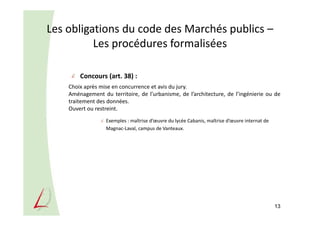 Les obligations du code des Marchés publics –
Les procédures formalisées
Concours (art. 38) :
Choix après mise en concurrence et avis du jury.
Aménagement du territoire, de l’urbanisme, de l’architecture, de l’ingénierie ou de
traitement des données.
Ouvert ou restreint.
Exemples : maîtrise d’œuvre du lycée Cabanis, maîtrise d’œuvre internat de
Magnac-Laval, campus de Vanteaux.
13
 