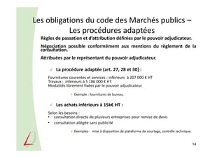 Les obligations du code des Marchés publics –
Les procédures adaptées
Règles de passation et d’attribution définies par le pouvoir adjudicateur.
Négociation possible conformément aux mentions du règlement de la
consultation.
Attribuées par le représentant du pouvoir adjudicateur.
La procédure adaptée (art. 27, 28 et 30) :
Fournitures courantes et services : inférieurs à 207 000 € HT
Travaux : inférieurs à 5 186 000 € HT.
Modalités librement fixées par le pouvoir adjudicateur.
Exemple : fournitures de bureau.
Les achats inférieurs à 15k€ HT :
Selon les besoins :
• consultation directe de plusieurs entreprises pour remise de devis
• consultation allégée sans publicité
Exemples : mise à disposition de plateforme de courtage, contrôle technique.
14
 