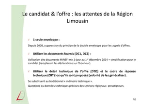 Le candidat & l’offre : les attentes de la Région
Limousin
1 seule enveloppe :
Depuis 2008, suppression du principe de la double enveloppe pour les appels d’offres.
Utiliser les documents fournis (DC1, DC2) :
Utilisation des documents MINEFI mis à jour au 1er décembre 2014 = simplification pour le
candidat (remplacent les déclarations sur l’honneur).
Utiliser le détail technique de l’offre (DTO) et le cadre de réponse
technique (CRT) lorsqu’ils sont proposés (volonté de les généraliser).
Se substituent au traditionnel « mémoire technique ».
Questions ou données techniques précises des services régionaux prescripteurs.
16
 