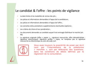 Le candidat & l’offre : les points de vigilance
La date limite et les modalités de remise des plis ;
Les pièces et informations demandées à l’appui de la candidature ;
Les pièces et informations demandées à l’appui de l’offre ;
Les variantes et/ou prestations supplémentaires éventuelles (options) ;
Les critères de choix et leur pondération ;
Les documents demandés au candidat auquel il est envisagé d’attribuer le marché (art.
46).
La signature originale (offre « papier » : signature manuscrite, offre dématérialisée :
signature électronique). Signature griffée = copie, ne remplace pas la signature
manuscrite ou électronique au sens du code civil.
18
Vous avez toujours la possibilité de poser par écrit
(soit par l’intermédiaire de la plateforme
« marchés », soit par télécopie) des questions,
dans les conditions de délais définies par le
règlement de la consultation.
 