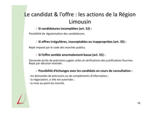 Le candidat & l’offre : les actions de la Région
Limousin
Si candidatures incomplètes (art. 52) :
Possibilité de régularisation des candidatures.
Si offres irrégulières, inacceptables ou inappropriées (art. 35) :
Rejet imposé par le code des marchés publics.
Si l’offre semble anormalement basse (art. 55) :
Demande écrite de précisions jugées utiles et vérifications des justifications fournies.
Rejet par décision motivée.
Possibilité d’échanges avec les candidats en cours de consultation :
- les demandes de précisions ou de compléments d’information ;
- la négociation, si elle est autorisée ;
- la mise au point du marché.
19
 
