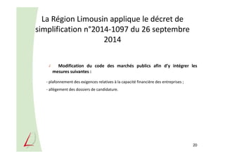 La Région Limousin applique le décret de
simplification n°2014-1097 du 26 septembre
2014
Modification du code des marchés publics afin d’y intégrer les
mesures suivantes :
- plafonnement des exigences relatives à la capacité financière des entreprises ;
- allègement des dossiers de candidature.
20
 