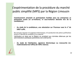 L’expérimentation de la procédure du marché
public simplifié (MPS) par la Région Limousin
22
Investissement amoindri et participation facilitée pour les entreprises se
présentant seules (ni co-traitance, ni sous-traitance déclarée lors de la
candidature) :
Au stade de la candidature, une attestation sur l’honneur avec le n° de
SIRET suffit.
Ne sont plus requises ni la signature électronique, ni la production des pièces justificatives
tenant à l’identité du candidat et à sa capacité.
Vérification en ligne par la Région en accédant aux données détenues par les
administrations publiques partenaires de la démarche.
Au stade de l’attribution, signature électronique ou manuscrite (re-
matérialisation de l’offre) de l’offre retenue.
 