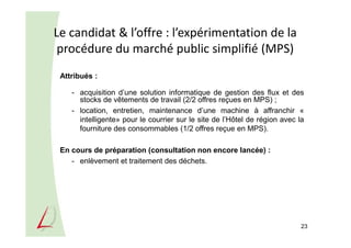 Le candidat & l’offre : l’expérimentation de la
procédure du marché public simplifié (MPS)
23
Attribués :
- acquisition d’une solution informatique de gestion des flux et des
stocks de vêtements de travail (2/2 offres reçues en MPS) ;
- location, entretien, maintenance d’une machine à affranchir «
intelligente» pour le courrier sur le site de l’Hôtel de région avec la
fourniture des consommables (1/2 offres reçue en MPS).
En cours de préparation (consultation non encore lancée) :
- enlèvement et traitement des déchets.
 