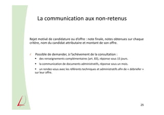 La communication aux non-retenus
Rejet motivé de candidature ou d’offre : note finale, notes obtenues sur chaque
critère, nom du candidat attributaire et montant de son offre.
Possible de demander, à l’achèvement de la consultation :
des renseignements complémentaires (art. 83), réponse sous 15 jours.
la communication de documents administratifs, réponse sous un mois.
un rendez-vous avec les référents techniques et administratifs afin de « débriefer »
sur leur offre.
25
 