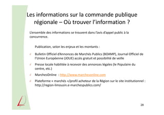 Les informations sur la commande publique
régionale – Où trouver l’information ?
L’ensemble des informations se trouvent dans l’avis d’appel public à la
concurrence.
Publication, selon les enjeux et les montants :
Bulletin Officiel d’Annonces de Marchés Publics (BOAMP), Journal Officiel de
l’Union Européenne (JOUE) accès gratuit et possibilité de veille
Presse locale habilitée à recevoir des annonces légales (le Populaire du
centre, etc.)
MarchesOnline : http://www.marchesonline.com
Plateforme « marchés »/profil acheteur de la Région sur le site institutionnel :
http://region-limousin.e-marchespublics.com/
28
 