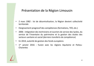 Présentation de la Région Limousin
• 2 mars 1982 : loi de décentralisation, la Région devient collectivité
territoriale
• Elargissement progressif des compétences (formations, TER, etc.)
• 2006 : intégration des techniciens et ouvriers de service des lycées, du
service de l’inventaire du patrimoine et la gestion des écoles des
secteurs sanitaire et social (derniers transferts de compétence)
• En 2014, autorité de gestion des fonds européens
• 1er janvier 2016 : fusion avec les régions Aquitaine et Poitou-
Charentes
4
 