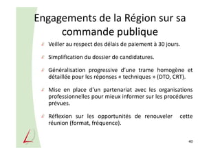Engagements de la Région sur sa
commande publique
Veiller au respect des délais de paiement à 30 jours.
Simplification du dossier de candidatures.
Généralisation progressive d’une trame homogène et
détaillée pour les réponses « techniques » (DTO, CRT).
Mise en place d’un partenariat avec les organisations
professionnelles pour mieux informer sur les procédures
prévues.
Réflexion sur les opportunités de renouveler cette
réunion (format, fréquence).
40
 