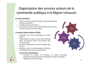 Mission
Achats
Services
prescripteurs
Service
juridique
Organisation des services acteurs de la
commande publique à la Région Limousin
7
Le service juridique :
• respect du code des Marchés publics et plus généralement
du droit administratif ;
• contrôle de conformité interne ;
• co-production de documents administratifs avec les autres
services concernés par l’acte d’achat.
La mission Achats (créée en 2013) :
• développe une vision économique de l’achat
public ;
• responsable de la mise en œuvre de la politique
achat, du processus achat et des relations avec
les fournisseurs ;
• participe à l’élaboration du CCTP/le rédige, selon
les cas ;
• participe le plus en amont possible à la réflexion
de l’émetteur du besoin et du prescripteur.
Les services prescripteurs :
• formulent les besoins de l’émetteur en termes techniques
permettant aux fournisseurs de comprendre le cahier des charges ;
• rédigent le cahier des charges.
 