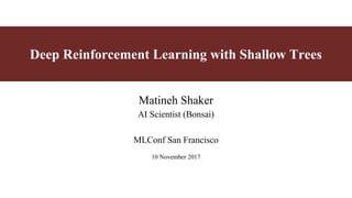 Deep Reinforcement Learning with Shallow Trees
Matineh Shaker
AI Scientist (Bonsai)
MLConf San Francisco
10 November 2017
 