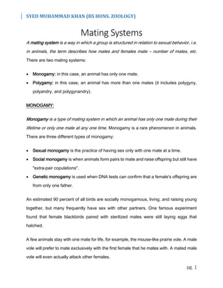 SYED MUHAMMAD KHAN (BS HONS. ZOOLOGY)
pg. 1
Mating Systems
A mating system is a way in which a group is structured in relation to sexual behavior, i.e.
in animals, the term describes how males and females mate – number of mates, etc.
There are two mating systems:
 Monogamy: in this case, an animal has only one mate.
 Polygamy: in this case, an animal has more than one mates (it includes polygyny,
polyandry, and polygynandry).
MONOGAMY:
Monogamy is a type of mating system in which an animal has only one mate during their
lifetime or only one mate at any one time. Monogamy is a rare phenomenon in animals.
There are three different types of monogamy:
 Sexual monogamy is the practice of having sex only with one mate at a time.
 Social monogamy is when animals form pairs to mate and raise offspring but still have
"extra-pair copulations".
 Genetic monogamy is used when DNA tests can confirm that a female's offspring are
from only one father.
An estimated 90 percent of all birds are socially monogamous, living, and raising young
together, but many frequently have sex with other partners. One famous experiment
found that female blackbirds paired with sterilized males were still laying eggs that
hatched.
A few animals stay with one mate for life, for example, the mouse-like prairie vole. A male
vole will prefer to mate exclusively with the first female that he mates with. A mated male
vole will even actually attack other females.
 