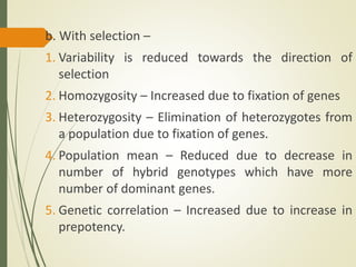 b. With selection –
1. Variability is reduced towards the direction of
selection
2. Homozygosity – Increased due to fixation of genes
3. Heterozygosity – Elimination of heterozygotes from
a population due to fixation of genes.
4. Population mean – Reduced due to decrease in
number of hybrid genotypes which have more
number of dominant genes.
5. Genetic correlation – Increased due to increase in
prepotency.
 