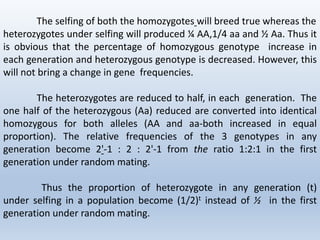 The selfing of both the homozygotes will breed true whereas the
heterozygotes under selfing will produced ¼ AA,1/4 aa and ½ Aa. Thus it
is obvious that the percentage of homozygous genotype increase in
each generation and heterozygous genotype is decreased. However, this
will not bring a change in gene frequencies.
The heterozygotes are reduced to half, in each generation. The
one half of the heterozygous (Aa) reduced are converted into identical
homozygous for both alleles (AA and aa-both increased in equal
proportion). The relative frequencies of the 3 genotypes in any
generation become 2'-1 : 2 : 2'-1 from the ratio 1:2:1 in the first
generation under random mating.
Thus the proportion of heterozygote in any generation (t)
under selfing in a population become (1/2)t instead of ½ in the first
generation under random mating.
 