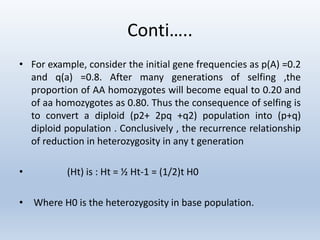 Conti…..
• For example, consider the initial gene frequencies as p(A) =0.2
and q(a) =0.8. After many generations of selfing ,the
proportion of AA homozygotes will become equal to 0.20 and
of aa homozygotes as 0.80. Thus the consequence of selfing is
to convert a diploid (p2+ 2pq +q2) population into (p+q)
diploid population . Conclusively , the recurrence relationship
of reduction in heterozygosity in any t generation
• (Ht) is : Ht = ½ Ht-1 = (1/2)t H0
• Where H0 is the heterozygosity in base population.
 