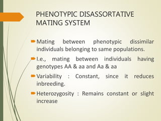 PHENOTYPIC DISASSORTATIVE
MATING SYSTEM
Mating between phenotypic dissimilar
individuals belonging to same populations.
I.e., mating between individuals having
genotypes AA & aa and Aa & aa
Variability : Constant, since it reduces
inbreeding.
Heterozygosity : Remains constant or slight
increase
 