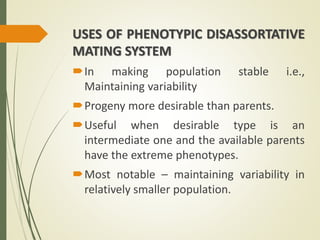 USES OF PHENOTYPIC DISASSORTATIVE
MATING SYSTEM
In making population stable i.e.,
Maintaining variability
Progeny more desirable than parents.
Useful when desirable type is an
intermediate one and the available parents
have the extreme phenotypes.
Most notable – maintaining variability in
relatively smaller population.
 