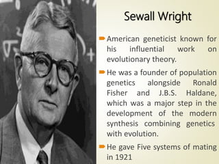 American geneticist known for
his influential work on
evolutionary theory.
He was a founder of population
genetics alongside Ronald
Fisher and J.B.S. Haldane,
which was a major step in the
development of the modern
synthesis combining genetics
with evolution.
He gave Five systems of mating
in 1921
Sewall Wright
 