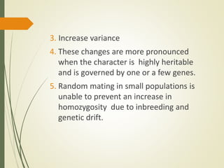 3. Increase variance
4. These changes are more pronounced
when the character is highly heritable
and is governed by one or a few genes.
5. Random mating in small populations is
unable to prevent an increase in
homozygosity due to inbreeding and
genetic drift.
 