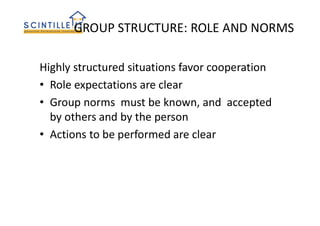 GROUP STRUCTURE: ROLE AND NORMS
Highly structured situations favor cooperation
• Role expectations are clear
• Group norms must be known, and accepted
by others and by the person
• Actions to be performed are clear
 