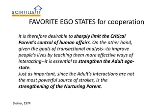 FAVORITE EGO STATES for cooperation
Steiner, 1974
It is therefore desirable to sharply limit the Critical
Parent's control of human affairs. On the other hand,
given the goals of transactional analysis--to improve
people's lives by teaching them more effective ways of
interacting--it is essential to strengthen the Adult ego-
state.
Just as important, since the Adult's interactions are not
the most powerful source of strokes, is the
strengthening of the Nurturing Parent.
 