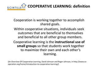 Cooperation is working together to accomplish
shared goals.
Within cooperative situations, individuals seek
outcomes that are beneficial to themselves
and beneficial to all other group members.
Cooperative learning is the instructional use of
small groups so that students work together
to maximize their own and each other’s
learning.
COOPERATIVE LEARNING: definition
(An Overview Of Cooperative Learning, David Johnson and Roger Johnson, in http://www.co-
operation.org/home/introduction-to-cooperative-learning/)
 