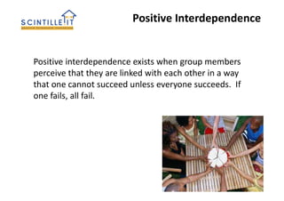 Positive Interdependence
Positive interdependence exists when group members
perceive that they are linked with each other in a way
that one cannot succeed unless everyone succeeds. If
one fails, all fail.
 