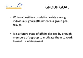 GROUP GOAL
• When a positive correlation exists among
individuals’ goals attainments, a group goal
results.
• It is a future state of affairs desired by enough
members of a group to motivate them to work
toward its achievement
 