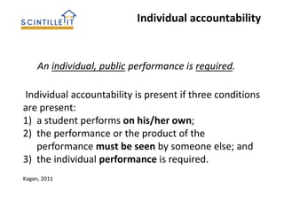 Individual accountability is present if three conditions
are present:
1) a student performs on his/her own;
2) the performance or the product of the
performance must be seen by someone else; and
3) the individual performance is required.
An individual, public performance is required.
Individual accountability
Kagan, 2011
 