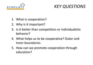 1. What is cooperation?
2. Why is it important?
3. Is it better than competition or individualistic
behavior?
4. What helps us to be cooperative? Outer and
Inner boundaries
5. How can we promote cooperation through
education?
KEY QUESTIONS
 