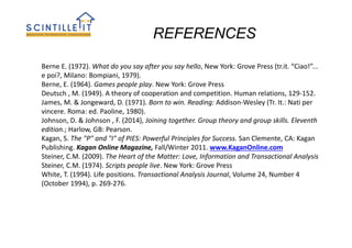 REFERENCES
Berne E. (1972). What do you say after you say hello, New York: Grove Press (tr.it. “Ciao!”...
e poi?, Milano: Bompiani, 1979).
Berne, E. (1964). Games people play. New York: Grove Press
Deutsch , M. (1949). A theory of cooperation and competition. Human relations, 129-152.
James, M. & Jongeward, D. (1971). Born to win. Reading: Addison-Wesley (Tr. It.: Nati per
vincere. Roma: ed. Paoline, 1980).
Johnson, D. & Johnson , F. (2014), Joining together. Group theory and group skills. Eleventh
edition.; Harlow, GB: Pearson.
Kagan, S. The "P" and "I" of PIES: Powerful Principles for Success. San Clemente, CA: Kagan
Publishing. Kagan Online Magazine, Fall/Winter 2011. www.KaganOnline.com
Steiner, C.M. (2009). The Heart of the Matter: Love, Information and Transactional Analysis
Steiner, C.M. (1974). Scripts people live. New York: Grove Press
White, T. (1994). Life positions. Transactional Analysis Journal, Volume 24, Number 4
(October 1994), p. 269-276.
 