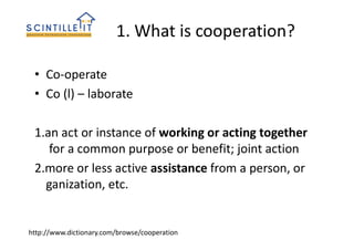 1. What is cooperation?
• Co-operate
• Co (l) – laborate
1.an act or instance of working or acting together
for a common purpose or benefit; joint action
2.more or less active assistance from a person, or
ganization, etc.
http://www.dictionary.com/browse/cooperation
 