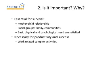 2. Is it important? Why?
• Essential for survival:
– mother-child relationship
– Social groups: family, communities
– Basic physical and psychological need are satisfied
• Necessary for productivity and success
– Work related complex activities
 