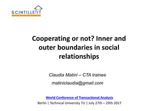 Cooperating or not? Inner and
outer boundaries in social
relationships
World Conference of Transactional Analysis
Berlin | Technical University TU | July 27th – 29th 2017
Claudia Matini – CTA trainee
matiniclaudia@gmail.com
 