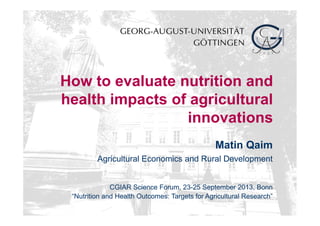 How to evaluate nutrition and
health impacts of agricultural
innovations
Matin Qaim
Agricultural Economics and Rural Development
CGIAR Science Forum, 23-25 September 2013, Bonn
“Nutrition and Health Outcomes: Targets for Agricultural Research”
 