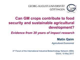 Can GM crops contribute to food
security and sustainable agricultural
development?
Evidence from 20 years of impact research
Matin Qaim
Agricultural Economist
3rd Forum of the International Industrial Biotechnology Network (IIBN)
Ghent, 10 May 2017
 