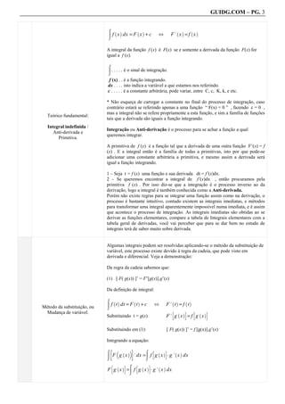 GUIDG.COM – PG. 3


                             Z f x dx = F x + c                     F. x = f x
                                 ` a          ` a                     ` a      ` a
                                                           ^

                             A integral da função f (x) é F(x) se e somente a derivada da função F(x) for
                             igual a f (x).


                             Z . . . . . é o sinal de integração.

                              f (x) . . é a função integrando.
                             dx . . . . isto indica a variável a que estamos nos referindo.
                             c . . . . . é a constante arbitrária, pode variar, entre C, c, K, k, e etc.

                             * Não esqueça de carregar a constante no final do processo de integração, caso
                             contrário estará se referindo apenas a uma função “ F(x) + 0 ” , fazendo c = 0 ,
                             mas a integral não se refere propriamente a esta função, e sim a família de funções
  Teórico fundamental:
                             tais que a derivada são iguais a função integrando.
  Integral indefinida /
                             Integração ou Anti-derivação é o processo para se achar a função a qual
     Anti-derivada e
                             queremos integrar.
       Primitiva.
                             A primitiva de f (x) é a função tal que a derivada de uma outra função F’(x) = f
                             (x) . E a integral então é a família de todas a primitivas, isto por que pode-se
                             adicionar uma constante arbitrária a primitiva, e mesmo assim a derivada será
                             igual a função integrando.

                             1 – Seja t = f (x) uma função e sua derivada dt = f’(x)dx.
                             2 – Se queremos encontrar a integral de f’(x)dx , então procuramos pela
                             primitiva f (x) . Por isso diz-se que a integração é o processo inverso ao da
                             derivação, logo a integral é também conhecida como a Anti-derivada.
                             Porém não existe regras para se integrar uma função assim como na derivação, o
                             processo é bastante intuitivo, contudo existem as integrais imediatas, e métodos
                             para transformar uma integral aparentemente impossível numa imediata, e é assim
                             que acontece o processo de integração. As integrais imediatas são obtidas ao se
                             derivar as funções elementares, compare a tabela de Integrais elementares com a
                             tabela geral de derivadas, você vai perceber que para se dar bem no estudo de
                             integrais terá de saber muito sobre derivada.


                             Algumas integrais podem ser resolvidas aplicando-se o método da substituição de
                             variável, este processo existe devido à regra da cadeia, que pode visto em
                             derivada e diferencial. Veja a demonstração:

                             Da regra da cadeia sabemos que:

                             (1) [ F( g(x)) ]’ = F’[g(x)].g’(x)

                             Da definição de integral:


                             Z f t dt = F t + c                  F. t = f t
                                ` a         ` a                     ` a     ` a
Método da substituição, ou
                                                        ^
 Mudança de variável.                                               B ` aC        B ` aC
                             Substituindo t = g(x)               F. g x = f g x

                             Substituindo em (1):                [ F( g(x)) ]’ = f [g(x)].g’(x)

                             Integrando a equação:
                              D b     E
                             Z F g x        . dx =Z f g x A g. x dx
                                  ` ac                 B ` aC        ` a



                             F g x =Z f g x A g. x dx
                               B ` aC        B ` aC        ` a
 
