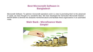 Best Microcredit Software in
Bangladesh
Microcredit Software: To optimize microcredit operations and in a view to promoting them to the advanced
IT world, we have thought of a wonderful idea. We have developed the Semicolon Microcredit Solution –
MATIR BANK to diminish the obstacles mentioned above and facilitate these organizations in an automated
mode.
Matir Bank - Microfinance Made
Simple!
 