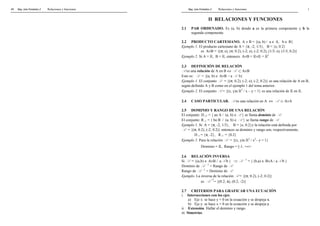 Mag. Jube Portalatino Z Relaciones 48 y funciones 
Mag. Jube Portalatino Z Relaciones y funciones 1 
II RELACIONES Y FUNCIONES 
2.1 PAR ORDENADO. Es (a, b) donde a es la primera componente y b la 
segunda componente. 
2.2 PRODUCTO CARTESIANO. A ´ B = {(a, b) /  a Î A, b Î B} 
Ejemplo 1. El producto cartesiano de A = {p, -2, 1/3}, B = {e, 0.2} 
es A´B = {(p; e), (p; 0.2), (-2; e), (-2; 0.2), (1/3; e), (1/3; 0.2)} 
Ejemplo 2. Si A = ℝ, B = ℝ, entonces A´B = ℝ´ℝ = ℝ2 
2.3 DEFINICIÓN DE RELACIÓN 
R es una relación de A en B Û R Ì A´B 
Esto es: R = {(a, b) Î A´B  / a R b}  
Ejemplo 1. El conjunto R = {(p; 0.2), (-2; e), (-2; 0.2)} es una relación de A en B, 
según definido A y B como en el ejemplo 1 del tema anterior. 
Ejemplo 2. El conjunto R = {(x, y)Îℝ2 / x – y < 1} es una relación de ℝ en ℝ. 
2.4 CASO PARTICULAR. R es una relación en A Û R  Ì A´A 
2.5 DOMINIO Y RANGO DE UNA RELACIÓN 
El conjunto: DR = { aÎA / (a, b) ÎR } se llama dominio de R. 
El conjunto: RR = { bÎB  /  (a, b) Î R } se llama rango de R. 
Ejemplo 1. Si A = {p, -2, 1/3}, B = {e, 0.2}y la relación está definida por 
R = {(p; 0.2), (-2; 0.2)} entonces su dominio y rango son, respectivamente, 
DR = {p, -2}, RR = {0.2} 
Ejemplo 2. Para la relación R = {(x, y)Îℝ2 / x2– y = 1} 
Dominio = ℝ, Rango = [-1, +¥> 
2.6 RELACIÓN INVERSA 
Si R = {(a,b) Î A´B / aR b } ⇒ R -1 = { (b,a) Î B´A / aR b } 
Dominio de R -1 = Rango de R 
Rango de R -1 = Dominio de R  
Ejemplo. La inversa de la relación R = {(p; 0.2), (-2; 0.2)} 
es R -1= {(0.2; p), (0.2; -2)} 
  
2.7 CRITERIOS PARA GRAFICAR UNA ECUACIÓN 
i. Intersecciones con los ejes. 
a) Eje x: se hace y = 0 en la ecuación y se despeja x. 
b) Eje y: se hace x = 0 en la ecuación y se despeja y. 
ii. Extensión. Hallar el dominio y rango. 
iii. Simetrías. 
 