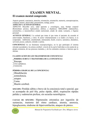 115
EXAMEN MENTAL.
El examen mental comprende:
Aspecto general, conciencia, atención, orientación, orientación, memoria, sensopercepcion,
conducta motora, afectividad, pensamiento, insihgt, juicio.
ASPECTO Y ACTITUD GENERAL
ASPECTO: Describir sexo, edad aparente y cronológica, raza, biotipo corporal
(Kretschmer: picnico, leptosomico, atlético, y displásico. SHELDOM: endomorfico,
ectomorfico, y mesomorfico) estado nutricional, estado de salud, vestuario, e higiene
personal.
ACTITUD GENERAL: La actitud que toma el que toma el paciente de acuerdo al
entrevistador, familiares, y otros. Si asiste voluntariamente o es traído a la fuerza, si es
cooperador, indiferente, amedrentado, amenazante, hostil, evasivo, sarcástico, dramático,
servicial, jocoso, seductor, retraído o autista.
CONCIENCIA: Es un fenómeno neuropsicologico, en la que participan el sistema
reticular ascendente y la corteza cerebral a través de la cual el individuo se da cuenta de su
propia existencia, de sus procesos mentales, y de los estímulos externos e internos que le
afectan.
CLASIFICACION DE LOS TRASTORNOS DE CONCIENCIA:
_PERDIDA SUBITA Y TRANSITORIA DE LA CONCIENCIA:
_Sincope.
_Crisis epilépticas.
_Conmoción.
PÉRDIDA GRADUAL DE LA CONCIENCIA:
_Obnubilación
_somnolencia.
_estupor.
_Coma.
_Muerte cerebral.
SINCOPE: Perdida súbita o breve de la conciencia total o parcial, que
se acompaña de piel fría, pulso rápido, débil, respiración rápidas
palidez y sudoracion profusa, sin secuelas neurológicas.
CAUSAS DE SINCOPE: Hipotensión ortostatica por ingestión de
sustancias, trastorno del ritmo cardiaco, anemia, anorexia,
hipoglucemia, síndrome de hiperventilación, ataques de pánico.
Manual de Psiquiatría Facilitado por: Dra. Milagros sierra
 