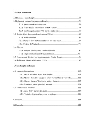 3. Relatos de contatos

3.1.Histórias e classificações............................................................................................69
3.2.Relatos de contatos Matis com os Korubo.................................................................75
          3.2.1. As meninas Korubo raptadas......................................................................76
          3.2.2. Morte de dois funcionários no PIA Marubo.............................................. 78
          3.2.3. Conflitos pré-contato 1996 Korubo e não-índios.......................................80
3.3. Relatos Matis do contato Korubo com a FUNAI......................................................83
           3.3.1. Morte de Sobral..........................................................................................87
          3.3.2. Morte do bebê de Washmë levado por uma sucuri.....................................89
          3.3.3. Cesárea de Washmë....................................................................................90
3. 4. Mortes
          3. 4.1. Veneno, folha do mato – morte de Bëush................................................. 91
          3. 4.2. Onças só atacam quando alguém manda...................................................95
3.5. Grupo grande Korubo – os isolados dos rios Coari e Branco...................................96
3. 6. Relatos do contato Matis com a FUNAI..................................................................97

4. Classificações e alianças

4.1. Incontáveis etnônimos.............................................................................................103
            4.1.1. Dëxan Nikitbo é ‘nossa tribo mesmo’.....................................................104
            4.1.2. Quem é Tsawësbo (grupo do tatu)? Txema Matis é Tsawësbo...............106
            4.1.3. Quem é Korubo? Um jovem Matis é Korubo.........................................107
            4.1.4. Para saber o que quer dizer Korubo........................................................108
4.2. Identidades e Vizinhos............................................................................................111
            4.2.1.Casar dentro ou fora do grupo .................................................................114
            4.2.2. Tentativa de criar aliança com os vizinhos..............................................116

Conclusões......................................................................................................................118

Bibliografia.....................................................................................................................122
 