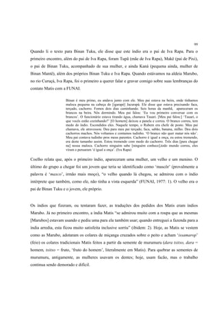 99

Quando li o texto para Binan Tuku, ele disse que este índio era o pai de Iva Rapa. Para o
primeiro encontro, além do pai de Iva Rapa, foram Tupã (mãe de Iva Rapa), Makë (pai de Pixi),
o pai de Binan Tuku, acompanhado de sua mulher, e ainda Kaná (pequena ainda, mulher de
Binan Mantê), além dos próprios Binan Tuku e Iva Rapa. Quando estávamos na aldeia Marubo,
no rio Curuçá, Iva Rapa, foi o primeiro a querer falar e gravar comigo sobre suas lembranças do
contato Matis com a FUNAI.

                    Binan é meu primo, eu andava junto com ele. Meu pai estava na beira, onde tínhamos
                    maloca pequena na cabeça do [igarapé] Jacurapá. Ele disse que estava precisando faca,
                    terçado, cachorro. Fomos dois dias caminhando. Seis horas da manhã, apareceram os
                    brancos na beira. Nós dormindo. Meu pai falou: ‘Eu vou primeiro conversar com os
                    brancos’. O funcionário estava tirando água, chamava Tauari. [Meu pai falou:] ‘Tauari, o
                    que vocês estão cozinhando?’ [O homem] deixou a panela e correu. O branco correu, tem
                    medo do índio. Escondidos eles. Naquele tempo, o Rubem era chefe de posto. Meu pai
                    chamava, ele atravessou. Deu para meu pai terçado, faca, sabão, banana, milho. Deu dois
                    cachorros machos. Nós voltamos e contamos tudinho. ‘O branco não quer matar nós não’.
                    Meu pai contava tudinho pros meus parentes. Cachorro é igual a onça, eu estou tremendo,
                    era deste tamanho assim. Estou tremendo com medo do cachorro. Três dias [para chegar
                    na] nossa maloca. Cachorro ninguém sabe [ninguém conhece],todo mundo correu, eles
                    viram e pensaram ‘é igual a onça’. (Iva Rapa)

Coelho relata que, após o primeiro índio, apareceram uma mulher, um velho e um menino. O
último do grupo a chegar foi um jovem que teria se identificado como ‘mascôr’ (provalmente a
palavra é ‘maxco’, irmão mais moço), “o velho quando lá chegou, se admirou com o índio
intérprete que também, como ele, não tinha a vista esquerda” (FUNAI, 1977: 1). O velho era o
pai de Binan Tuku e o jovem, ele próprio.


Os índios que fizeram, ou tentaram fazer, as traduções dos pedidos dos Matis eram índios
Marubo. Já no primeiro encontro, a índia Matis “se admirou muito com a roupa que as mesmas
[Marubos] estavam usando e pediu uma para ela também usar; quando entreguei a fazenda para a
índia arredia, esta ficou muito satisfeita inclusive sorriu” (ibidem: 2). Hoje, as Matis se vestem
como as Marubo, adotaram os colares de miçanga cruzados sobre o peito e acham ‘issamarop’
(feio) os colares tradicionais Matis feitos a partir da semente de murumuru (dara txitxo, dara =
homem, txitxo = fruto, ‘fruto do homem’, literalmente em Matis). Para quebrar as sementes de
murumuru, antigamente, as mulheres usavam os dentes; hoje, usam facão, mas o trabalho
continua sendo demorado e difícil.
 