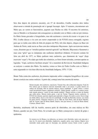 100

Seis dias depois do primeiro encontro, em 27 de dezembro, Coelho mandou dois índios
observarem a estrada de penetração até o igarapé Jacurapá. Após 15 minutos, encontraram seis
Matis que, ao verem os funcionários, jogaram suas flechas no chão. O encontro foi amistoso,
mas os Marubo e os Kanamari não conseguiram se entender com os Matis a não ser por mímica.
Os Matis foram gravados e fotografados, mas não aceitaram o convite de cruzar o rio para ir ao
PIA. Coelho desceu o rio com um motor emprestado (o da FUNAI estava estragado, registro
para que se tenha uma idéia da falta de preparo do PIA), três dias depois, chegou na Base em
Atalaia do Norte, onde ouviu as fitas com dois intérpretes Mayorunas. Após ouvirem-nas muitas
vezes, disseram que os “arredios pediam material agrícola” em Marubo, Mayoruna e Kanamari e
mais uma “gíria” que os intérpretes não souberam identificar (ibidem). O terceiro contato foi
feito em abril de 1977, os Matis pediram mais cachorros, que chamaram de ‘uapá’ (hoje
escrevem ‘wapá’). Na cópia que tenho dos relatórios, as fotos foram retiradas, constam apenas as
legendas. ‘Uapá, cachorros facilitam atração’ foi a manchete da Revista de Atualidade Indígena
ao noticiar o contato dos Matis. Na matéria, vemos as fotos de Pedro Coelho com os Matis e
estes segurando os vira-latas (Revista de Atualidade Indígena, 1978: 17-24).


Binan Tuku conta dos cachorros, da primeira impressão sobre a máquina fotográfica e de como
deram a notícia nas outras malocas. A partir daí, começa uma lista enorme de mortes.

                    Deram terçado, dois cachorros, macaxeira. Tiraram foto, não conheciam máquina. O pai do
                    Pixi achava que os brancos estavam mostrando onde o sol nascia. A gente morava na
                    cabeça do Jacurapá. Não na mesma maloca, estava espalhado. A gente voltou e contou
                    como encontramos branco, ganhamos cachorro. Aldeia grande, a gente ia e contava assim,
                    todo mundo pensava ‘vamos lá todo mundo também’. Depois morreu o irmão do Kanika
                    que cobra picou. Morreu muita gente, o pai do Txema. Pegaram muitos cachorros. A
                    FUNAI me chamou, queriam alguém para aprender a língua. Eu andava assim, ficava longe
                    da minha aldeia, ficava a três dias de caminhada. O irmão do Baritsika morreu, um monte
                    de gente morreu. Ninguém enterrava, só eu. Mãe do Tumi Preto, mãe do Kuini Marubo,
                    mãe do Txema, mãe do Binan Mantê. Depois, meu pai morreu. A irmã do Binan Mantê.
                    Crianças. (Binan Tuku)

Baritsika, atualmente AIS da Aurélio, morava perto de ribeirinhos, em uma maloca no Rio
Branco, quando seu pai, Tumi Preto, foi avisado que os Matis começavam a morrer de gripe e
epidemias.

                    Eu morava no rio Branco, na cabeceira, eu morava com ribeirinho, junto com meu pai e
                    meu tio. Eu morei com ribeirinho, madeireiro, caçador, perto, casa, maloca. Depois, tava
                    morrendo muita gente aqui no Jacurapá, uns parentes nossos foram avisar a gente.
 