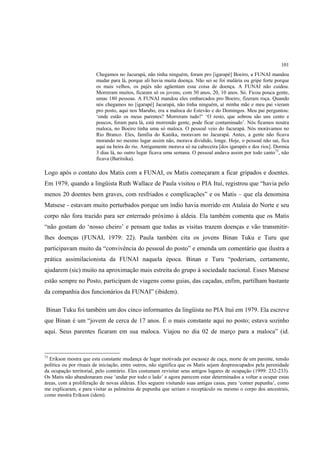 101
                        Chegamos no Jacurapá, não tinha ninguém, foram pro [igarapé] Boeiro, a FUNAI mandou
                        mudar para lá, porque ali havia muita doença. Não sei se foi malária ou gripe forte porque
                        os mais velhos, os pajés não agüentam essa coisa de doença. A FUNAI não cuidou.
                        Morreram muitos, ficaram só os jovens, com 30 anos, 20, 10 anos. Só. Ficou pouca gente,
                        umas 180 pessoas. A FUNAI mandou eles embarcados pro Boeiro, fizeram roça. Quando
                        nós chegamos no [igarapé] Jacurapá, não tinha ninguém, aí minha mãe e meu pai vieram
                        pro posto, aqui nos Marubo, era a maloca do Estevão e do Domingos. Meu pai perguntou:
                        ‘onde estão os meus parentes? Morreram tudo?’ ‘O resto, que sobrou são uns cento e
                        poucos, foram para lá, está morrendo gente, pode ficar contaminado’. Nós ficamos noutra
                        maloca, no Boeiro tinha uma só maloca. O pessoal veio do Jacurapá. Nós morávamos no
                        Rio Branco. Eles, família do Kanika, moravam no Jacurapá. Antes, a gente não ficava
                        morando no mesmo lugar assim não, morava dividido, longe. Hoje, o pessoal não sai, fica
                        aqui na beira do rio. Antigamente morava só na cabeceira [dos igarapés e dos rios]. Dormia
                        3 dias lá, no outro lugar ficava uma semana. O pessoal andava assim por todo canto73, não
                        ficava (Baritsika).

Logo após o contato dos Matis com a FUNAI, os Matis começaram a ficar gripados e doentes.
Em 1979, quando a lingüista Ruth Wallace de Paula visitou o PIA Ituí, registrou que “havia pelo
menos 20 doentes bem graves, com resfriados e complicações” e os Matis – que ela denomina
Matsese - estavam muito perturbados porque um índio havia morrido em Atalaia do Norte e seu
corpo não fora trazido para ser enterrado próximo à aldeia. Ela também comenta que os Matis
“não gostam do ‘nosso cheiro’ e pensam que todas as visitas trazem doenças e vão transmitir-
lhes doenças (FUNAI, 1979: 22). Paula também cita os jovens Binan Tuku e Turu que
participavam muito da “convivência do pessoal do posto” e emenda um comentário que ilustra a
prática assimilacionista da FUNAI naquela época. Binan e Turu “poderiam, certamente,
ajudarem (sic) muito na aproximação mais estreita do grupo à sociedade nacional. Esses Matsese
estão sempre no Posto, participam de viagens como guias, das caçadas, enfim, partilham bastante
da companhia dos funcionários da FUNAI” (ibidem).

Binan Tuku foi também um dos cinco informantes da lingüista no PIA Ituí em 1979. Ela escreve
que Binan é um “jovem de cerca de 17 anos. É o mais constante aqui no posto; estava sozinho
aqui. Seus parentes ficaram em sua maloca. Viajou no dia 02 de março para a maloca” (id.


73
  Erikson mostra que esta constante mudança de lugar motivada por escassez de caça, morte de um parente, tensão
política ou por rituais de iniciação, entre outros, não significa que os Matis sejam despreocupados pela perenidade
da ocupação territorial, pelo contrário. Eles costumam revisitar seus antigos lugares de ocupação (1999: 232-233).
Os Matis não abandonaram esse ‘andar por todo o lado’ e agora parecem estar determinados a voltar a ocupar estas
áreas, com a proliferação de novas aldeias. Eles seguem visitando suas antigas casas, para ‘comer pupunha’, como
me explicaram, e para visitar as palmeiras de pupunha que seriam o receptáculo ou mesmo o corpo dos ancestrais,
como mostra Erikson (idem).
 